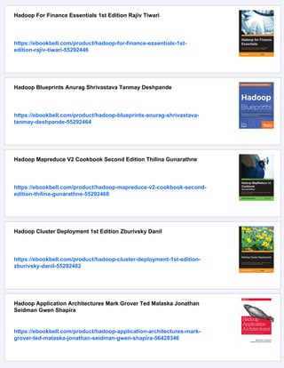 Hadoop For Finance Essentials 1st Edition Rajiv Tiwari
https://ebookbell.com/product/hadoop-for-finance-essentials-1st-
edition-rajiv-tiwari-55292446
Hadoop Blueprints Anurag Shrivastava Tanmay Deshpande
https://ebookbell.com/product/hadoop-blueprints-anurag-shrivastava-
tanmay-deshpande-55292464
Hadoop Mapreduce V2 Cookbook Second Edition Thilina Gunarathne
https://ebookbell.com/product/hadoop-mapreduce-v2-cookbook-second-
edition-thilina-gunarathne-55292468
Hadoop Cluster Deployment 1st Edition Zburivsky Danil
https://ebookbell.com/product/hadoop-cluster-deployment-1st-edition-
zburivsky-danil-55292482
Hadoop Application Architectures Mark Grover Ted Malaska Jonathan
Seidman Gwen Shapira
https://ebookbell.com/product/hadoop-application-architectures-mark-
grover-ted-malaska-jonathan-seidman-gwen-shapira-56428346
 