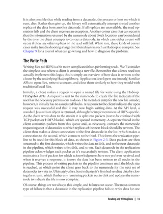 It is also possible that while reading from a datanode, the process or host on which it
runs, dies. Rather than give up, the library will automatically attempt to read another
replica of the data from another datanode. If all replicas are unavailable, the read op-
eration fails and the client receives an exception. Another corner case that can occur is
that the information returned by the namenode about block locations can be outdated
by the time the client attempts to contact a datanode, in which case either a retry will
occur if there are other replicas or the read will fail. While rare, these kinds of corner
cases make troubleshooting a large distributed system such as Hadoop so complex. See
Chapter 9 for a tour of what can go wrong and how to diagnose the problem.
The Write Path
Writing files to HDFS is a bit more complicated than performing reads. We’ll consider
the simplest case where a client is creating a new file. Remember that clients need not
actually implement this logic; this is simply an overview of how data is written to the
cluster by the underlying Hadoop library. Application developers use (mostly) familiar
APIs to open files, write to a stream, and close them similarly to how they would with
traditional local files.
Initially, a client makes a request to open a named file for write using the Hadoop
FileSystem APIs. A request is sent to the namenode to create the file metadata if the
user has the necessary permissions to do so. The metadata entry for the new file is made;
however, it initially has no associated blocks. A response to the client indicates the open
request was successful and that it may now begin writing data. At the API level, a
standard Java stream object is returned, although the implementation is HDFS-specific.
As the client writes data to the stream it is split into packets (not to be confused with
TCP packets or HDFS blocks), which are queued in memory. A separate thread in the
client consumes packets from this queue and, as necessary, contacts the namenode
requesting a set of datanodes to which replicas of the next block should be written. The
client then makes a direct connection to the first datanode in the list, which makes a
connection to the second, which connects to the third. This forms the replication pipe-
line to be used for this block of data, as shown in Figure 2-3. Data packets are then
streamed to the first datanode, which writes the data to disk, and to the next datanode
in the pipeline, which writes to its disk, and so on. Each datanode in the replication
pipeline acknowledges each packet as it’s successfully written. The client application
maintains a list of packets for which acknowledgments have not yet been received and
when it receives a response, it knows the data has been written to all nodes in the
pipeline. This process of writing packets to the pipeline continues until the block size
is reached, at which point the client goes back to the namenode for the next set of
datanodes to write to. Ultimately, the client indicates it’s finished sending data by clos-
ing the stream, which flushes any remaining packets out to disk and updates the name-
node to indicate the file is now complete.
Of course, things are not always this simple, and failures can occur. The most common
type of failure is that a datanode in the replication pipeline fails to write data for one
Reading and Writing Data | 13
 