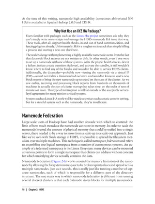 At the time of this writing, namenode high availability (sometimes abbreviated NN
HA) is available in Apache Hadoop 2.0.0 and CDH4.
Why Not Use an XYZ HA Package?
Users familiar with packages such as the Linux-HA project sometimes ask why they
can't simply write some scripts and manage the HDFS namenode HA issue that way.
These tools, after all, support health checks, in and out of band communication, and
fencing plug-ins already. Unfortunately, HA is a tougher nut to crack than simply killing
a process and starting a new one elsewhere.
The real challenge with implementing a highly available namenode stems from the fact
that datanode block reports are not written to disk. In other words, even if one were
to set up a namenode with one of these systems, write the proper health checks, detect
a failure, initiate a state transition (failover), and activate the standby, it still wouldn’t
know where to find any of the blocks and wouldn’t be able to service HDFS clients.
Additionally, the datanodes—probably now viewing the namenode via a virtual IP
(VIP)—would not realize a transition had occurred and wouldn’t know to send a new
block report to bring the new namenode up to speed on the state of the cluster. As we
saw earlier, receiving and processing block reports from hundreds or thousands of
machines is actually the part of cluster startup that takes time; on the order of tens of
minutes or more. This type of interruption is still far outside of the acceptable service-
level agreement for many mission-critical systems.
Systems such as Linux-HA work well for stateless services such as static content serving,
but for a stateful system such as the namenode, they’re insufficient.
Namenode Federation
Large-scale users of Hadoop have had another obstacle with which to contend: the
limit of how much metadata the namenode can store in memory. In order to scale the
namenode beyond the amount of physical memory that could be stuffed into a single
server, there needed to be a way to move from a scale-up to a scale-out approach. Just
like we’ve seen with block storage in HDFS, it’s possible to spread the filesystem met-
adata over multiple machines. This technique is called namespace federation and refers
to assembling one logical namespace from a number of autonomous systems. An ex-
ample of a federated namespace is the Linux filesystem: many devices can be mounted
at various points to form a single namespace that clients can address without concern
for which underlying device actually contains the data.
Namenode federation (Figure 2-6) works around the memory limitation of the name-
node byallowingthe filesystemnamespaceto bebrokenupintoslicesandspreadacross
multiple namenodes. Just as it sounds, this is really just like running a number of sep-
arate namenodes, each of which is responsible for a different part of the directory
structure. The one major way in which namenode federation is different from running
several discreet clusters is that each datanode stores blocks for multiple namenodes.
18 | Chapter 2: HDFS
 