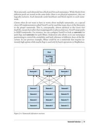 More precisely, each datanode has a block pool for each namespace. While blocks from
different pools are stored on the same disks (there is no physical separation), they are
logically exclusive. Each datanode sends heartbeats and block reports to each name-
node.
Clients often do not want to have to worry about multiple namenodes, so a special
client API implementation called ViewFS can be used that maps slices of the filesystem
to the proper namenode. This is, conceptually, almost identical to the Linux /etc/
fstab file, except that rather than mapping paths to physical devices, ViewFS maps paths
to HDFS namenodes. For instance, we can configure ViewFS to look at namenode1 for
path /logs and namenode2 for path /hbase. Federation also allows us to use namespace
partitioning to control the availability and fault tolerance of different slices of the file-
system. In our previous example, /hbase could be on a namenode that requires ex-
tremely high uptime while maybe /logs is used only by batch operations in MapReduce.
Figure 2-6. Namenode federation overview
Namenode Federation | 19
 