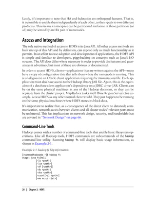 Lastly, it’s important to note that HA and federation are orthogonal features. That is,
it is possible to enable them independently of each other, as they speak to two different
problems. This means a namespace can be partitioned and some of those partitions (or
all) may be served by an HA pair of namenodes.
Access and Integration
The sole native method of access to HDFS is its Java API. All other access methods are
built on top of this API and by definition, can expose only as much functionality as it
permits. In an effort to ease adoption and development of applications, the HDFS API
is simple and familiar to developers, piggybacking on concepts such as Java’s I/O
streams. The API does differ where necessary in order to provide the features and guar-
antees it advertises, but most of these are obvious or documented.
In order to access HDFS, clients—applications that are written against the API—must
have a copy of configuration data that tells them where the namenode is running. This
is analogous to an Oracle client application requiring the tnsnames.ora file. Each ap-
plication must also have access to the Hadoop library JAR file. Again, this is the equiv-
alent of a database client application’s dependence on a JDBC driver JAR. Clients can
be on the same physical machines as any of the Hadoop daemons, or they can be
separate from the cluster proper. MapReduce tasks and HBase Region Servers, for ex-
ample, access HDFS as any other normal client would. They just happen to be running
on the same physical machines where HDFS stores its block data.
It’s important to realize that, as a consequence of the direct client to datanode com-
munication, network access between clients and all cluster nodes’ relevant ports must
be unfettered. This has implications on network design, security, and bandwidth that
are covered in “Network Design” on page 66.
Command-Line Tools
Hadoop comes with a number of command-line tools that enable basic filesystem op-
erations. Like all Hadoop tools, HDFS commands are subcommands of the hadoop
command-line utility. Running hadoop fs will display basic usage information, as
shown in Example 2-1.
Example 2-1. hadoop fs help information
[esammer@hadoop01 ~]$ hadoop fs
Usage: java FsShell
[-ls <path>]
[-lsr <path>]
[-df [<path>]]
[-du <path>]
[-dus <path>]
[-count[-q] <path>]
[-mv <src> <dst>]
20 | Chapter 2: HDFS
 