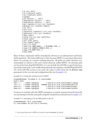 [-cp <src> <dst>]
[-rm [-skipTrash] <path>]
[-rmr [-skipTrash] <path>]
[-expunge]
[-put <localsrc> ... <dst>]
[-copyFromLocal <localsrc> ... <dst>]
[-moveFromLocal <localsrc> ... <dst>]
[-get [-ignoreCrc] [-crc] <src> <localdst>]
[-getmerge <src> <localdst> [addnl]]
[-cat <src>]
[-text <src>]
[-copyToLocal [-ignoreCrc] [-crc] <src> <localdst>]
[-moveToLocal [-crc] <src> <localdst>]
[-mkdir <path>]
[-setrep [-R] [-w] <rep> <path/file>]
[-touchz <path>]
[-test -[ezd] <path>]
[-stat [format] <path>]
[-tail [-f] <file>]
[-chmod [-R] <MODE[,MODE]... | OCTALMODE> PATH...]
[-chown [-R] [OWNER][:[GROUP]] PATH...]
[-chgrp [-R] GROUP PATH...]
[-help [cmd]]
Most of these commands will be immediately obvious to an administrator with basic
shell experience. The major difference is that, because HDFS is a user space filesystem,
there’s no concept of a current working directory. All paths are either absolute (rec-
ommended) or relative to the user’s home directory within HDFS.3 An absolute path
can be of the form /logs/2012/01/25/, or it can include the full URL to specify the loca-
tion of the namenode, such as hdfs://mynamenode.mycompany.com:8020/logs/2012/01/
25/. If the full URL syntax is not used, the value is taken from the fs.default.name
parameter in the core-site.xml configuration file (see Example 2-2).
Example 2-2. Listing files and directories in HDFS
[esammer@hadoop01 ~]$ hadoop fs -ls /user/esammer
Found 4 items
drwx------ - esammer supergroup 0 2012-01-11 15:06 /user/esammer/.staging
-rw-r--r-- 3 esammer supergroup 27888890 2012-01-10 13:41 /user/esammer/data.txt
drwxr-xr-x - esammer supergroup 0 2012-01-11 13:08 /user/esammer/teragen
drwxr-xr-x - esammer supergroup 0 2012-01-11 15:06 /user/esammer/terasort
To prove to ourselves that the HDFS namespace is entirely separate from the host OS,
we can attempt to list the same path using the standard ls command (see Example 2-3).
Example 2-3. Attempting to list an HDFS path on the OS
esammer@hadoop01 ~]$ ls /user/esammer
ls: /user/esammer: No such file or directory
3. User home directories in HDFS are located in /user/<username> by default.
Access and Integration | 21
 