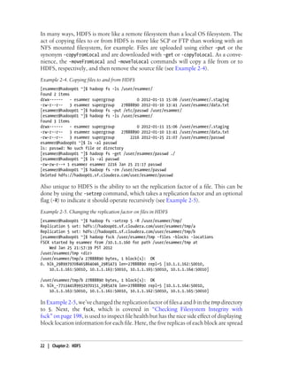 In many ways, HDFS is more like a remote filesystem than a local OS filesystem. The
act of copying files to or from HDFS is more like SCP or FTP than working with an
NFS mounted filesystem, for example. Files are uploaded using either -put or the
synonym -copyFromLocal and are downloaded with -get or -copyToLocal. As a conve-
nience, the -moveFromLocal and -moveToLocal commands will copy a file from or to
HDFS, respectively, and then remove the source file (see Example 2-4).
Example 2-4. Copying files to and from HDFS
[esammer@hadoop01 ~]$ hadoop fs -ls /user/esammer/
Found 2 items
drwx------ - esammer supergroup 0 2012-01-11 15:06 /user/esammer/.staging
-rw-r--r-- 3 esammer supergroup 27888890 2012-01-10 13:41 /user/esammer/data.txt
[esammer@hadoop01 ~]$ hadoop fs -put /etc/passwd /user/esammer/
[esammer@hadoop01 ~]$ hadoop fs -ls /user/esammer/
Found 3 items
drwx------ - esammer supergroup 0 2012-01-11 15:06 /user/esammer/.staging
-rw-r--r-- 3 esammer supergroup 27888890 2012-01-10 13:41 /user/esammer/data.txt
-rw-r--r-- 3 esammer supergroup 2216 2012-01-25 21:07 /user/esammer/passwd
esammer@hadoop01 ~]$ ls -al passwd
ls: passwd: No such file or directory
[esammer@hadoop01 ~]$ hadoop fs -get /user/esammer/passwd ./
[esammer@hadoop01 ~]$ ls -al passwd
-rw-rw-r--+ 1 esammer esammer 2216 Jan 25 21:17 passwd
[esammer@hadoop01 ~]$ hadoop fs -rm /user/esammer/passwd
Deleted hdfs://hadoop01.sf.cloudera.com/user/esammer/passwd
Also unique to HDFS is the ability to set the replication factor of a file. This can be
done by using the -setrep command, which takes a replication factor and an optional
flag (-R) to indicate it should operate recursively (see Example 2-5).
Example 2-5. Changing the replication factor on files in HDFS
[esammer@hadoop01 ~]$ hadoop fs -setrep 5 -R /user/esammer/tmp/
Replication 5 set: hdfs://hadoop01.sf.cloudera.com/user/esammer/tmp/a
Replication 5 set: hdfs://hadoop01.sf.cloudera.com/user/esammer/tmp/b
[esammer@hadoop01 ~]$ hadoop fsck /user/esammer/tmp -files -blocks -locations
FSCK started by esammer from /10.1.1.160 for path /user/esammer/tmp at
Wed Jan 25 21:57:39 PST 2012
/user/esammer/tmp <dir>
/user/esammer/tmp/a 27888890 bytes, 1 block(s): OK
0. blk_2989979708465864046_2985473 len=27888890 repl=5 [10.1.1.162:50010,
10.1.1.161:50010, 10.1.1.163:50010, 10.1.1.165:50010, 10.1.1.164:50010]
/user/esammer/tmp/b 27888890 bytes, 1 block(s): OK
0. blk_-771344189932970151_2985474 len=27888890 repl=5 [10.1.1.164:50010,
10.1.1.163:50010, 10.1.1.161:50010, 10.1.1.162:50010, 10.1.1.165:50010]
In Example 2-5, we’ve changed the replication factor of files a and b in the tmp directory
to 5. Next, the fsck, which is covered in “Checking Filesystem Integrity with
fsck” on page 198, is used to inspect file health but has the nice side effect of displaying
block location information for each file. Here, the five replicas of each block are spread
22 | Chapter 2: HDFS
 