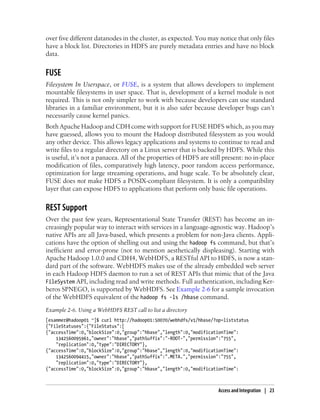 over five different datanodes in the cluster, as expected. You may notice that only files
have a block list. Directories in HDFS are purely metadata entries and have no block
data.
FUSE
Filesystem In Userspace, or FUSE, is a system that allows developers to implement
mountable filesystems in user space. That is, development of a kernel module is not
required. This is not only simpler to work with because developers can use standard
libraries in a familiar environment, but it is also safer because developer bugs can’t
necessarily cause kernel panics.
Both Apache Hadoop and CDH come with support for FUSE HDFS which, as you may
have guessed, allows you to mount the Hadoop distributed filesystem as you would
any other device. This allows legacy applications and systems to continue to read and
write files to a regular directory on a Linux server that is backed by HDFS. While this
is useful, it’s not a panacea. All of the properties of HDFS are still present: no in-place
modification of files, comparatively high latency, poor random access performance,
optimization for large streaming operations, and huge scale. To be absolutely clear,
FUSE does not make HDFS a POSIX-compliant filesystem. It is only a compatibility
layer that can expose HDFS to applications that perform only basic file operations.
REST Support
Over the past few years, Representational State Transfer (REST) has become an in-
creasingly popular way to interact with services in a language-agnostic way. Hadoop’s
native APIs are all Java-based, which presents a problem for non-Java clients. Appli-
cations have the option of shelling out and using the hadoop fs command, but that’s
inefficient and error-prone (not to mention aesthetically displeasing). Starting with
Apache Hadoop 1.0.0 and CDH4, WebHDFS, a RESTful API to HDFS, is now a stan-
dard part of the software. WebHDFS makes use of the already embedded web server
in each Hadoop HDFS daemon to run a set of REST APIs that mimic that of the Java
FileSystem API, including read and write methods. Full authentication, including Ker-
beros SPNEGO, is supported by WebHDFS. See Example 2-6 for a sample invocation
of the WebHDFS equivalent of the hadoop fs -ls /hbase command.
Example 2-6. Using a WebHDFS REST call to list a directory
[esammer@hadoop01 ~]$ curl http://hadoop01:50070/webhdfs/v1/hbase/?op=liststatus
{"FileStatuses":{"FileStatus":[
{"accessTime":0,"blockSize":0,"group":"hbase","length":0,"modificationTime":
1342560095961,"owner":"hbase","pathSuffix":"-ROOT-","permission":"755",
"replication":0,"type":"DIRECTORY"},
{"accessTime":0,"blockSize":0,"group":"hbase","length":0,"modificationTime":
1342560094415,"owner":"hbase","pathSuffix":".META.","permission":"755",
"replication":0,"type":"DIRECTORY"},
{"accessTime":0,"blockSize":0,"group":"hbase","length":0,"modificationTime":
Access and Integration | 23
 