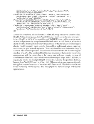 1342561404890,"owner":"hbase","pathSuffix":".logs","permission":"755",
"replication":0,"type":"DIRECTORY"},
{"accessTime":0,"blockSize":0,"group":"hbase","length":0,"modificationTime":
1342561406399,"owner":"hbase","pathSuffix":".oldlogs","permission":"755",
"replication":0,"type":"DIRECTORY"},
{"accessTime":1342560093866,"blockSize":67108864,"group":"hbase","length":38,
"modificationTime":1342560093866,"owner":"hbase","pathSuffix":"hbase.id",
"permission":"644","replication":3,"type":"FILE"},
{"accessTime":1342560093684,"blockSize":67108864,"group":"hbase","length":3,
"modificationTime":1342560093684,"owner":"hbase","pathSuffix":"hbase.version",
"permission":"644","replication":3,"type":"FILE"}
]}}
Around the same time, a standalone RESTful HDFS proxy service was created, called
HttpFS. While at first glance, both WebHDFS and HttpFS solve the same problem—
in fact, HttpFS is 100% API-compatible with WebHDFS—they address two separate
architectual problems. By using the embedded web server in each daemon, WebHDFS
clients must be able to communicate with each node of the cluster, just like native Java
clients. HttpFS primarily exists to solve this problem and instead acts as a gateway
service that can span network segments. Clients require only connectivity to the HttpFS
daemon, which in turn performs all communication with the HDFS cluster using the
standard Java APIs. The upside to HttpFS is that it minimizes the footprint required to
communicate with the cluster, but at the cost of total scale and capacity because all
data between clients and HDFS must now travel through a single node. Of course, it
is perfectly fine to run multiple HttpFS proxies to overcome this problem. Further,
because both WebHDFS and HttpFS are fully API-compatible, developers writing cli-
ent applications need to concern themselves with these details. The decision can be one
based exclusively on the required data throughput and network design and security
requirements.
24 | Chapter 2: HDFS
 