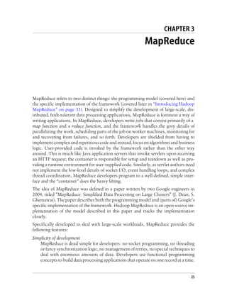 CHAPTER 3
MapReduce
MapReduce refers to two distinct things: the programming model (covered here) and
the specific implementation of the framework (covered later in “Introducing Hadoop
MapReduce” on page 33). Designed to simplify the development of large-scale, dis-
tributed, fault-tolerant data processing applications, MapReduce is foremost a way of
writing applications. In MapReduce, developers write jobs that consist primarily of a
map function and a reduce function, and the framework handles the gory details of
parallelizing the work, scheduling parts of the job on worker machines, monitoring for
and recovering from failures, and so forth. Developers are shielded from having to
implement complex and repetitious code and instead, focus on algorithms and business
logic. User-provided code is invoked by the framework rather than the other way
around. This is much like Java application servers that invoke servlets upon receiving
an HTTP request; the container is responsible for setup and teardown as well as pro-
viding a runtime environment for user-supplied code. Similarly, as servlet authors need
not implement the low-level details of socket I/O, event handling loops, and complex
thread coordination, MapReduce developers program to a well-defined, simple inter-
face and the “container” does the heavy lifting.
The idea of MapReduce was defined in a paper written by two Google engineers in
2004, titled "MapReduce: Simplified Data Processing on Large Clusters" (J. Dean, S.
Ghemawat). The paper describes both the programming model and (parts of) Google’s
specific implementation of the framework. Hadoop MapReduce is an open source im-
plementation of the model described in this paper and tracks the implementation
closely.
Specifically developed to deal with large-scale workloads, MapReduce provides the
following features:
Simplicity of development
MapReduce is dead simple for developers: no socket programming, no threading
or fancy synchronization logic, no management of retries, no special techniques to
deal with enormous amounts of data. Developers use functional programming
concepts to build data processing applications that operate on one record at a time.
25
 