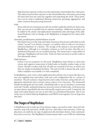 Map functions operate on these records and produce intermediate key-value pairs.
The reduce function then operates on the intermediate key-value pairs, processing
all values that have the same key together and outputting the result. These primi-
tives can be used to implement filtering, projection, grouping, aggregation, and
other common data processing functions.
Scale
Since tasks do not communicate with one another explicitly and do not share state,
they can execute in parallel and on separate machines. Additional machines can
be added to the cluster and applications immediately take advantage of the addi-
tional hardware with no change at all. MapReduce is designed to be a share noth-
ing system.
Automatic parallelization and distribution of work
Developers focus on the map and reduce functions that process individual records
(where “record” is an abstract concept—it could be a line of a file or a row from a
relational database) in a dataset. The storage of the dataset is not prescribed by
MapReduce, although it is extremely common, as we’ll see later, that files on a
distributed filesystem are an excellent pairing. The framework is responsible for
splitting a MapReduce job into tasks. Tasks are then executed on worker nodes or
(less pleasantly) slaves.
Fault tolerance
Failure is not an exception; it’s the norm. MapReduce treats failure as a first-class
citizen and supports reexecution of failed tasks on healthy worker nodes in the
cluster. Should a worker node fail, all tasks are assumed to be lost, in which case
they are simply rescheduled elsewhere. The unit of work is always the task, and it
either completes successfully or it fails completely.
In MapReduce, users write a client application that submits one or more jobs that con-
tain user-supplied map and reduce code and a job configuration file to a cluster of
machines. The job contains a map function and a reduce function, along with job con-
figuration information that controls various aspects of its execution. The framework
handles breaking the job into tasks, scheduling tasks to run on machines, monitoring
each task’s health, and performing any necessary retries of failed tasks. A job processes
an input dataset specified by the user and usually outputs one as well. Commonly, the
input and output datasets are one or more files on a distributed filesystem. This is one
of the ways in which Hadoop MapReduce and HDFS work together, but we’ll get into
that later.
The Stages of MapReduce
A MapReduce job is made up of four distinct stages, executed in order: client job sub-
mission, map task execution, shuffle and sort, and reduce task execution. Client ap-
plications can really be any type of application the developer desires, from command-
line tools to services. The MapReduce framework provides a set of APIs for submitting
26 | Chapter 3: MapReduce
 