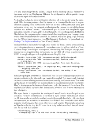 jobs and interacting with the cluster. The job itself is made up of code written by a
developer against the MapReduce APIs and the configuration which specifies things
such as the input and output datasets.
As described earlier, the client application submits a job to the cluster using the frame-
work APIs. A master process, called the jobtracker in Hadoop MapReduce, is respon-
sible for accepting these submissions (more on the role of the jobtracker later). Job
submission occurs over the network, so clients may be running on one of the cluster
nodes or not; it doesn’t matter. The framework gets to decide how to split the input
dataset into chunks, or input splits, of data that can be processed in parallel. In Hadoop
MapReduce, the component that does this is called an input format, and Hadoop comes
with a small library of them for common file formats. We’re not going to get too deep
into the APIs of input formats or even MapReduce in this book. For that, check out
Hadoop: The Definitive Guide by Tom White (O’Reilly).
In order to better illustrate how MapReduce works, we’ll use a simple application log
processing example where we count all events of each severity within a window of time.
If you’re allergic to writing or reading code, don’t worry. We’ll use just enough pseu-
docode for you to get the idea. Let’s assume we have 100 GB of logs in a directory in
HDFS. A sample of log records might look something like this:
2012-02-13 00:23:54-0800 [INFO - com.company.app1.Main] Application started!
2012-02-13 00:32:02-0800 [WARN - com.company.app1.Main] Something hinky↵
is going down...
2012-02-13 00:32:19-0800 [INFO - com.company.app1.Main] False alarm. No worries.
...
2012-02-13 09:00:00-0800 [DEBUG - com.company.app1.Main] coffee units remaining:zero↵
- triggering coffee time.
2012-02-13 09:00:00-0800 [INFO - com.company.app1.Main] Good morning. It's↵
coffee time.
For each input split, a map task is created that runs the user-supplied map function on
each record in the split. Map tasks are executed in parallel. This means each chunk of
the input dataset is being processed at the same time by various machines that make
upthecluster.It’sfineiftherearemoremaptaskstoexecutethantheclustercanhandle.
They’re simply queued and executed in whatever order the framework deems best. The
map function takes a key-value pair as input and produces zero or more intermediate
key-value pairs.
The input format is responsible for turning each record into its key-value pair repre-
sentation. For now, trust that one of the built-in input formats will turn each line of
the file into a value with the byte offset into the file provided as the key. Getting back
to our example, we want to write a map function that will filter records for those within
a specific timeframe, and then count all events of each severity. The map phase is where
we’ll perform the filtering. We’ll output the severity and the number 1 for each record
that we see with that severity.
function map(key, value) {
// Example key: 12345 - the byte offset in the file (not really interesting).
The Stages of MapReduce | 27
 