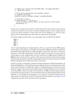 // Example value: 2012-02-13 00:23:54-0800 [INFO - com.company.app1.Main]↵
// Application started!
// Do the nasty record parsing to get dateTime, severity,
// className, and message.
(dateTime, severity, className, message) = parseRecord(value);
// If the date is today...
if (dateTime.date() == '2012-02-13') {
// Emit the severity and the number 1 to say we saw one of these records.
emit(severity, 1);
}
}
Notice how we used an if statement to filter the data by date so that we got only the
records we wanted. It’s just as easy to output multiple records in a loop. A map function
can do just about whatever it wants with each record. Reducers, as we’ll see later,
operate on the intermediate key-value data we output from the mapper.
Given the sample records earlier, our intermediate data would look as follows:
DEBUG, 1
INFO, 1
INFO, 1
INFO, 1
WARN, 1
A few interesting things are happening here. First, we see that the key INFO repeats,
which makes sense because our sample contained three INFO records that would have
matched the date 2012-02-13. It’s perfectly legal to output the same key or value mul-
tiple times. The other notable effect is that the output records are not in the order we
would expect. In the original data, the first record was an INFO record, followed by
WARN, but that’s clearly not the case here. This is because the framework sorts the output
of each map task by its key. Just like outputting the value 1 for each record, the rationale
behind sorting the data will become clear in a moment.
Further, each key is assigned to a partition using a component called the partitioner. In
Hadoop MapReduce, the default partitioner implementation is a hash partitioner that
takes a hash of the key, modulo the number of configured reducers in the job, to get a
partition number. Because the hash implementation used by Hadoop ensures the hash
of the key INFO is always the same on all machines, all INFO records are guaranteed to
be placed in the same partition. The intermediate data isn’t physically partitioned, only
logically so. For all intents and purposes, you can picture a partition number next to
each record; it would be the same for all records with the same key. See Figure 3-1 for
a high-level overview of the execution of the map phase.
28 | Chapter 3: MapReduce
 