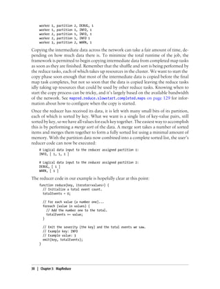 worker 1, partition 2, DEBUG, 1
worker 1, partition 1, INFO, 1
worker 2, partition 1, INFO, 1
worker 2, partition 1, INFO 1
worker 3, partition 2, WARN, 1
Copying the intermediate data across the network can take a fair amount of time, de-
pending on how much data there is. To minimize the total runtime of the job, the
framework is permitted to begin copying intermediate data from completed map tasks
as soon as they are finished. Remember that the shuffle and sort is being performed by
the reduce tasks, each of which takes up resources in the cluster. We want to start the
copy phase soon enough that most of the intermediate data is copied before the final
map task completes, but not so soon that the data is copied leaving the reduce tasks
idly taking up resources that could be used by other reduce tasks. Knowing when to
start the copy process can be tricky, and it’s largely based on the available bandwidth
of the network. See mapred.reduce.slowstart.completed.maps on page 129 for infor-
mation about how to configure when the copy is started.
Once the reducer has received its data, it is left with many small bits of its partition,
each of which is sorted by key. What we want is a single list of key-value pairs, still
sorted by key, so we have all values for each key together. The easiest way to accomplish
this is by performing a merge sort of the data. A merge sort takes a number of sorted
items and merges them together to form a fully sorted list using a minimal amount of
memory. With the partition data now combined into a complete sorted list, the user’s
reducer code can now be executed:
# Logical data input to the reducer assigned partition 1:
INFO, [ 1, 1, 1 ]
# Logical data input to the reducer assigned partition 2:
DEBUG, [ 1 ]
WARN, [ 1 ]
The reducer code in our example is hopefully clear at this point:
function reduce(key, iterator<values>) {
// Initialize a total event count.
totalEvents = 0;
// For each value (a number one)...
foreach (value in values) {
// Add the number one to the total.
totalEvents += value;
}
// Emit the severity (the key) and the total events we saw.
// Example key: INFO
// Example value: 3
emit(key, totalEvents);
}
30 | Chapter 3: MapReduce
 