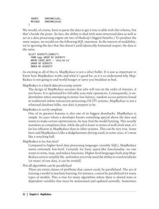 SOURCE VARCHAR(128),
MESSAGE VARCHAR(1024)
)
We would, of course, have to parse the data to get it into a table with this schema, but
that’s beside the point. (In fact, the ability to deal with semi-structured data as well as
act as a data processing engine are two of Hadoop’s biggest benefits.) To produce the
same output, we would use the following SQL statement. In the interest of readability,
we’re ignoring the fact that this doesn’t yield identically formatted output; the data is
the same.
SELECT SEVERITY,COUNT(*)
FROM logs GROUP BY SEVERITY
WHERE EVENT_DATE = '2012-02-13'
GROUP BY SEVERITY
ORDER BY SEVERITY
As exciting as all of this is, MapReduce is not a silver bullet. It is just as important to
know how MapReduce works and what it’s good for, as it is to understand why Map-
Reduce is not going to end world hunger or serve you breakfast in bed.
MapReduce is a batch data processing system
The design of MapReduce assumes that jobs will run on the order of minutes, if
not hours. It is optimized for full table scan style operations. Consequently, it un-
derwhelms when attempting to mimic low-latency, random access patterns found
in traditional online transaction processing (OLTP) systems. MapReduce is not a
relational database killer, nor does it purport to be.
MapReduce is overly simplistic
One of its greatest features is also one of its biggest drawbacks: MapReduce is
simple. In cases where a developer knows something special about the data and
wants to make certain optimizations, he may find the model limiting. This usually
manifests as complaints that, while the job is faster in terms of wall clock time, it’s
far less efficient in MapReduce than in other systems. This can be very true. Some
have said MapReduce is like a sledgehammer driving a nail; in some cases, it’s more
like a wrecking ball.
MapReduce is too low-level
Compared to higher-level data processing languages (notably SQL), MapReduce
seems extremely low-level. Certainly for basic query-like functionality, no one
wants to write, map, and reduce functions. Higher-level languages built atop Map-
Reduce exist to simplify life, and unless you truly need the ability to touch terabytes
(or more) of raw data, it can be overkill.
Not all algorithms can be parallelized
There are entire classes of problems that cannot easily be parallelized. The act of
training a model in machine learning, for instance, cannot be parallelized for many
types of models. This is true for many algorithms where there is shared state or
dependent variables that must be maintained and updated centrally. Sometimes
32 | Chapter 3: MapReduce
 