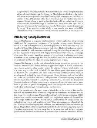 it’s possible to structure problems that are traditionally solved using shared state
differently such that they can be fit into the MapReduce model, but at the cost of
efficiency (shortest path−finding algorithms in graph processing are excellent ex-
amples of this). Other times, while this is possible, it may not be ideal for a host of
reasons. Knowing how to identify these kinds of problems and create alternative
solutions is far beyond the scope of this book and an art in its own right. This is
the same problem as the “mythical man month,” but is most succinctly expressed
by stating, “If one woman can have a baby in nine months, nine women should be
able to have a baby in one month,” which, in case it wasn’t clear, is decidedly false.
Introducing Hadoop MapReduce
Hadoop MapReduce is a specific implementation of the MapReduce programming
model, and the computation component of the Apache Hadoop project. The combi-
nation of HDFS and MapReduce is incredibly powerful, in much the same way that
Google’s GFS and MapReduce complement each other. Hadoop MapReduce is inher-
ently aware of HDFS and can use the namenode during the scheduling of tasks to decide
the best placement of map tasks with respect to machines where there is a local copy
of the data. This avoids a significant amount of network overhead during processing,
as workers do not need to copy data over the network to access it, and it removes one
of the primary bottlenecks when processing huge amounts of data.
Hadoop MapReduce is similar to traditional distributed computing systems in that
there is a framework and there is the user’s application or job. A master node coordi-
nates cluster resources while workers simply do what they’re told, which in this case
is to run a map or reduce task on behalf of a user. Client applications written against
the Hadoop APIs can submit jobs either synchronously and block for the result, or
asynchronously and poll the master for job status. Cluster daemons are long-lived while
user tasks are executed in ephemeral child processes. Although executing a separate
process incurs the overhead of launching a separate JVM, it isolates the framework
from untrusted user code that could—and in many cases does—fail in destructive ways.
Since MapReduce is specifically targeting batch processing tasks, the additional over-
head, while undesirable, is not necessarily a showstopper.
One of the ingredients in the secret sauce of MapReduce is the notion of data locality,
by which we mean the ability to execute computation on the same machine where the
data being processed is stored. Many traditional high-performance computing (HPC)
systems have a similar master/worker model, but computation is generally distinct from
data storage. In the classic HPC model, data is usually stored on a large shared cen-
tralized storage system such as a SAN or NAS. When a job executes, workers fetch the
data from the central storage system, process it, and write the result back to the storage
device. The problem is that this can lead to a storm effect when there are a large number
of workers attempting to fetch the same data at the same time and, for large datasets,
quickly causes bandwidth contention. MapReduce flips this model on its head. Instead
Introducing Hadoop MapReduce | 33
 