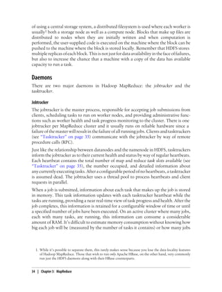 of using a central storage system, a distributed filesystem is used where each worker is
usually1 both a storage node as well as a compute node. Blocks that make up files are
distributed to nodes when they are initially written and when computation is
performed, the user-supplied code is executed on the machine where the block can be
pushed to the machine where the block is stored locally. Remember that HDFS stores
multiple replicas of each block. This is not just for data availability in the face of failures,
but also to increase the chance that a machine with a copy of the data has available
capacity to run a task.
Daemons
There are two major daemons in Hadoop MapReduce: the jobtracker and the
tasktracker.
Jobtracker
The jobtracker is the master process, responsible for accepting job submissions from
clients, scheduling tasks to run on worker nodes, and providing administrative func-
tions such as worker health and task progress monitoring to the cluster. There is one
jobtracker per MapReduce cluster and it usually runs on reliable hardware since a
failure of the master will result in the failure of all running jobs. Clients and tasktrackers
(see “Tasktracker” on page 35) communicate with the jobtracker by way of remote
procedure calls (RPC).
Just like the relationship between datanodes and the namenode in HDFS, tasktrackers
inform the jobtracker as to their current health and status by way of regular heartbeats.
Each heartbeat contains the total number of map and reduce task slots available (see
“Tasktracker” on page 35), the number occupied, and detailed information about
anycurrentlyexecutingtasks.Afteraconfigurableperiodofnoheartbeats,atasktracker
is assumed dead. The jobtracker uses a thread pool to process heartbeats and client
requests in parallel.
When a job is submitted, information about each task that makes up the job is stored
in memory. This task information updates with each tasktracker heartbeat while the
tasks are running, providing a near real-time view of task progress and health. After the
job completes, this information is retained for a configurable window of time or until
a specified number of jobs have been executed. On an active cluster where many jobs,
each with many tasks, are running, this information can consume a considerable
amount of RAM. It’s difficult to estimate memory consumption without knowing how
big each job will be (measured by the number of tasks it contains) or how many jobs
1. While it’s possible to separate them, this rarely makes sense because you lose the data locality features
of Hadoop MapReduce. Those that wish to run only Apache HBase, on the other hand, very commonly
run just the HDFS daemons along with their HBase counterparts.
34 | Chapter 3: MapReduce
 