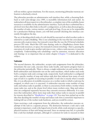 will run within a given timeframe. For this reason, monitoring jobtracker memory uti-
lization is absolutely critical.
The jobtracker provides an administrative web interface that, while a charming flash-
back to web (anti-)design circa 1995, is incredibly information-rich and useful. As
tasktrackers all must report in to the jobtracker, a complete view of the available cluster
resources is available via the administrative interface. Each job that is submitted has a
job-level view that offers links to the job’s configuration, as well as data about progress,
the number of tasks, various metrics, and task-level logs. If you are to be responsible
for a production Hadoop cluster, you will find yourself checking this interface con-
stantly throughout the day.
The act of deciding which tasks of a job should be executed on which worker nodes is
referred to as task scheduling. This is not scheduling in the way that the cron daemon
executes jobs at given times, but instead is more like the way the OS kernel schedules
process CPU time. Much like CPU time sharing, tasks in a MapReduce cluster share
worker node resources, or space, but instead of context switching—that is, pausing the
execution of a task to give another task time to run—when a task executes, it executes
completely. Understanding task scheduling—and by extension, resource allocation
and sharing—is so important that an entire chapter (Chapter 7) is dedicated to the
subject.
Tasktracker
The second daemon, the tasktracker, accepts task assignments from the jobtracker,
instantiates the user code, executes those tasks locally, and reports progress back to
the jobtracker periodically. There is always a single tasktracker on each worker node.
Both tasktrackers and datanodes run on the same machines, which makes each node
both a compute node and a storage node, respectively. Each tasktracker is configured
with a specific number of map and reduce task slots that indicate how many of each
type of task it is capable of executing in parallel. A task slot is exactly what it sounds
like; it is an allocation of available resources on a worker node to which a task may be
assigned, in which case it is executed. A tasktracker executes some number of map
tasks and reduce tasks in parallel, so there is concurrency both within a worker where
many tasks run, and at the cluster level where many workers exist. Map and reduce
slots are configured separately because they consume resources differently. It is com-
mon that tasktrackers allow more map tasks than reduce tasks to execute in parallel
for reasons described in “MapReduce” on page 120. You may have picked up on the
idea that deciding the number of map and reduce task slots is extremely important to
making full use of the worker node hardware, and you would be correct.
Upon receiving a task assignment from the jobtracker, the tasktracker executes an
attempt of the task in a separate process. The distinction between a task and a task
attempt is important: a task is the logical unit of work, while a task attempt is a specific,
physical instance of that task being executed. Since an attempt may fail, it is possible
that a task has multiple attempts, although it’s common for tasks to succeed on their
Introducing Hadoop MapReduce | 35
 