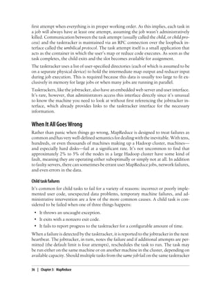 first attempt when everything is in proper working order. As this implies, each task in
a job will always have at least one attempt, assuming the job wasn’t administratively
killed. Communication between the task attempt (usually called the child, or child pro-
cess) and the tasktracker is maintained via an RPC connection over the loopback in-
terface called the umbilical protocol. The task attempt itself is a small application that
acts as the container in which the user’s map or reduce code executes. As soon as the
task completes, the child exits and the slot becomes available for assignment.
The tasktracker uses a list of user-specified directories (each of which is assumed to be
on a separate physical device) to hold the intermediate map output and reducer input
during job execution. This is required because this data is usually too large to fit ex-
clusively in memory for large jobs or when many jobs are running in parallel.
Tasktrackers, like the jobtracker, also have an embedded web server and user interface.
It’s rare, however, that administrators access this interface directly since it’s unusual
to know the machine you need to look at without first referencing the jobtracker in-
terface, which already provides links to the tasktracker interface for the necessary
information.
When It All Goes Wrong
Rather than panic when things go wrong, MapReduce is designed to treat failures as
common and has very well-defined semantics for dealing with the inevitable. With tens,
hundreds, or even thousands of machines making up a Hadoop cluster, machines—
and especially hard disks—fail at a significant rate. It’s not uncommon to find that
approximately 2% to 5% of the nodes in a large Hadoop cluster have some kind of
fault, meaning they are operating either suboptimally or simply not at all. In addition
to faulty servers, there can sometimes be errant user MapReduce jobs, network failures,
and even errors in the data.
Child task failures
It’s common for child tasks to fail for a variety of reasons: incorrect or poorly imple-
mented user code, unexpected data problems, temporary machine failures, and ad-
ministrative intervention are a few of the more common causes. A child task is con-
sidered to be failed when one of three things happens:
• It throws an uncaught exception.
• It exits with a nonzero exit code.
• It fails to report progress to the tasktracker for a configurable amount of time.
When a failure is detected by the tasktracker, it is reported to the jobtracker in the next
heartbeat. The jobtracker, in turn, notes the failure and if additional attempts are per-
mitted (the default limit is four attempts), reschedules the task to run. The task may
be run either on the same machine or on another machine in the cluster, depending on
available capacity. Should multiple tasks from the same job fail on the same tasktracker
36 | Chapter 3: MapReduce
 