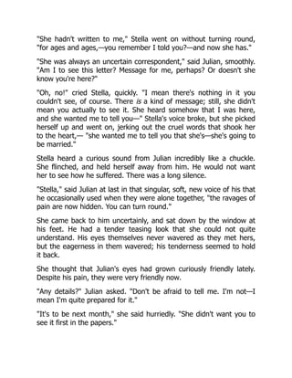"She hadn't written to me," Stella went on without turning round,
"for ages and ages,—you remember I told you?—and now she has."
"She was always an uncertain correspondent," said Julian, smoothly.
"Am I to see this letter? Message for me, perhaps? Or doesn't she
know you're here?"
"Oh, no!" cried Stella, quickly. "I mean there's nothing in it you
couldn't see, of course. There is a kind of message; still, she didn't
mean you actually to see it. She heard somehow that I was here,
and she wanted me to tell you—" Stella's voice broke, but she picked
herself up and went on, jerking out the cruel words that shook her
to the heart,— "she wanted me to tell you that she's—she's going to
be married."
Stella heard a curious sound from Julian incredibly like a chuckle.
She flinched, and held herself away from him. He would not want
her to see how he suffered. There was a long silence.
"Stella," said Julian at last in that singular, soft, new voice of his that
he occasionally used when they were alone together, "the ravages of
pain are now hidden. You can turn round."
She came back to him uncertainly, and sat down by the window at
his feet. He had a tender teasing look that she could not quite
understand. His eyes themselves never wavered as they met hers,
but the eagerness in them wavered; his tenderness seemed to hold
it back.
She thought that Julian's eyes had grown curiously friendly lately.
Despite his pain, they were very friendly now.
"Any details?" Julian asked. "Don't be afraid to tell me. I'm not—I
mean I'm quite prepared for it."
"It's to be next month," she said hurriedly. "She didn't want you to
see it first in the papers."
 