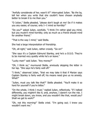 "Awfully considerate of her, wasn't it?" interrupted Julian. "By the by,
tell her when you write that she couldn't have chosen anybody
better to break it to me than you."
"O Julian," Stella pleaded, "please don't laugh at me! Do if it makes
you any easier, of course; only I—I mind so horribly!"
"Do you?" asked Julian, carefully. "I think I'm rather glad you mind,
but you mustn't mind horribly; only as much as a friend should mind
for another friend."
"That is the way I mind," said Stella.
She had a large interpretation of friendship.
"Oh, all right," said Julian, rather crossly. "Go on!"
"She says it's a Captain Edmund Stanley, and he's a D.S.O. They're
to be married very quietly while he's on leave."
"Lucky man!" said Julian. "Any money?"
"Oh, I think so," murmured Stella, anxiously skipping the letter in
her lap. "She says he's fairly well off."
"I think," observed Julian, "that we may take it that if Marian says
Captain Stanley is fairly well off, his means need give us no anxiety.
What?"
"Julian, must you talk like that?" Stella pleaded. "You'll make it so
hard for yourself if you're bitter."
"On the whole, I think I must," replied Julian, reflectively. "If I talked
differently, you mightn't like it; and, anyhow, I daren't run the risk. I
might break down, you know, and you wouldn't like that, would you?
Shall we get to work?"
"Oh, not this morning!" Stella cried. "I'm going out; I knew you
wouldn't want me."
 