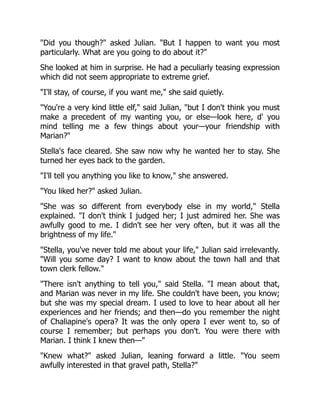 "Did you though?" asked Julian. "But I happen to want you most
particularly. What are you going to do about it?"
She looked at him in surprise. He had a peculiarly teasing expression
which did not seem appropriate to extreme grief.
"I'll stay, of course, if you want me," she said quietly.
"You're a very kind little elf," said Julian, "but I don't think you must
make a precedent of my wanting you, or else—look here, d' you
mind telling me a few things about your—your friendship with
Marian?"
Stella's face cleared. She saw now why he wanted her to stay. She
turned her eyes back to the garden.
"I'll tell you anything you like to know," she answered.
"You liked her?" asked Julian.
"She was so different from everybody else in my world," Stella
explained. "I don't think I judged her; I just admired her. She was
awfully good to me. I didn't see her very often, but it was all the
brightness of my life."
"Stella, you've never told me about your life," Julian said irrelevantly.
"Will you some day? I want to know about the town hall and that
town clerk fellow."
"There isn't anything to tell you," said Stella. "I mean about that,
and Marian was never in my life. She couldn't have been, you know;
but she was my special dream. I used to love to hear about all her
experiences and her friends; and then—do you remember the night
of Chaliapine's opera? It was the only opera I ever went to, so of
course I remember; but perhaps you don't. You were there with
Marian. I think I knew then—"
"Knew what?" asked Julian, leaning forward a little. "You seem
awfully interested in that gravel path, Stella?"
 