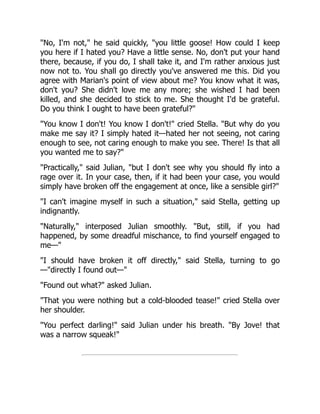 "No, I'm not," he said quickly, "you little goose! How could I keep
you here if I hated you? Have a little sense. No, don't put your hand
there, because, if you do, I shall take it, and I'm rather anxious just
now not to. You shall go directly you've answered me this. Did you
agree with Marian's point of view about me? You know what it was,
don't you? She didn't love me any more; she wished I had been
killed, and she decided to stick to me. She thought I'd be grateful.
Do you think I ought to have been grateful?"
"You know I don't! You know I don't!" cried Stella. "But why do you
make me say it? I simply hated it—hated her not seeing, not caring
enough to see, not caring enough to make you see. There! Is that all
you wanted me to say?"
"Practically," said Julian, "but I don't see why you should fly into a
rage over it. In your case, then, if it had been your case, you would
simply have broken off the engagement at once, like a sensible girl?"
"I can't imagine myself in such a situation," said Stella, getting up
indignantly.
"Naturally," interposed Julian smoothly. "But, still, if you had
happened, by some dreadful mischance, to find yourself engaged to
me—"
"I should have broken it off directly," said Stella, turning to go
—"directly I found out—"
"Found out what?" asked Julian.
"That you were nothing but a cold-blooded tease!" cried Stella over
her shoulder.
"You perfect darling!" said Julian under his breath. "By Jove! that
was a narrow squeak!"
 