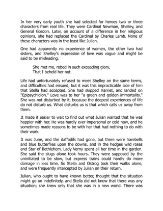 In her very early youth she had selected for heroes two or three
characters from real life. They were Cardinal Newman, Shelley, and
General Gordon. Later, on account of a difference in her religious
opinions, she had replaced the Cardinal by Charles Lamb. None of
these characters was in the least like Julian.
One had apparently no experience of women, the other two had
sisters, and Shelley's expression of love was vague and might be
said to be misleading.
She met me, robed in such exceeding glory,
That I beheld her not.
Life had unfortunately refused to meet Shelley on the same terms,
and difficulties had ensued, but it was this impracticable side of him
that Stella had accepted. She had skipped Harriet, and landed on
"Epipsychidion." Love was to her "a green and golden immortality."
She was not disturbed by it, because the deepest experiences of life
do not disturb us. What disturbs us is that which calls us away from
them.
It made it easier to wait to find out what Julian wanted that he was
happier with her. He was hardly ever impersonal or cold now, and he
sometimes made reasons to be with her that had nothing to do with
their work.
It was June, and the daffodils had gone, but there were harebells
and blue butterflies upon the downs, and in the hedges wild roses
and Star of Bethlehem. Lady Verny spent all her time in the garden.
She said the slugs alone took hours. They were supposed by the
uninitiated to be slow, but express trains could hardly do more
damage in less time. So Stella and Ostrog took their walks alone,
and were frequently intercepted by Julian on their return.
Julian, who ought to have known better, thought that the situation
might go on indefinitely, and Stella did not know that there was any
situation; she knew only that she was in a new world. There was
 