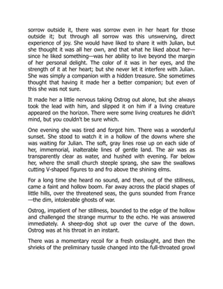 sorrow outside it, there was sorrow even in her heart for those
outside it; but through all sorrow was this unswerving, direct
experience of joy. She would have liked to share it with Julian, but
she thought it was all her own, and that what he liked about her—
since he liked something—was her ability to live beyond the margin
of her personal delight. The color of it was in her eyes, and the
strength of it at her heart; but she never let it interfere with Julian.
She was simply a companion with a hidden treasure. She sometimes
thought that having it made her a better companion; but even of
this she was not sure.
It made her a little nervous taking Ostrog out alone, but she always
took the lead with him, and slipped it on him if a living creature
appeared on the horizon. There were some living creatures he didn't
mind, but you couldn't be sure which.
One evening she was tired and forgot him. There was a wonderful
sunset. She stood to watch it in a hollow of the downs where she
was waiting for Julian. The soft, gray lines rose up on each side of
her, immemorial, inalterable lines of gentle land. The air was as
transparently clear as water, and hushed with evening. Far below
her, where the small church steeple sprang, she saw the swallows
cutting V-shaped figures to and fro above the shining elms.
For a long time she heard no sound, and then, out of the stillness,
came a faint and hollow boom. Far away across the placid shapes of
little hills, over the threatened seas, the guns sounded from France
—the dim, intolerable ghosts of war.
Ostrog, impatient of her stillness, bounded to the edge of the hollow
and challenged the strange murmur to the echo. He was answered
immediately. A sheep-dog shot up over the curve of the down.
Ostrog was at his throat in an instant.
There was a momentary recoil for a fresh onslaught, and then the
shrieks of the preliminary tussle changed into the full-throated growl
 