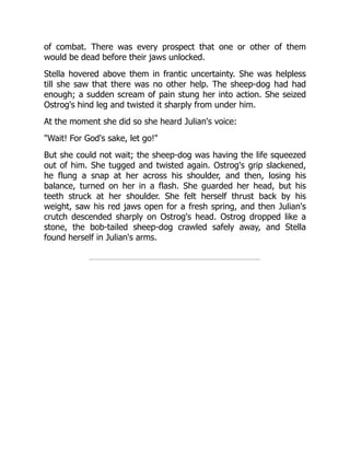 of combat. There was every prospect that one or other of them
would be dead before their jaws unlocked.
Stella hovered above them in frantic uncertainty. She was helpless
till she saw that there was no other help. The sheep-dog had had
enough; a sudden scream of pain stung her into action. She seized
Ostrog's hind leg and twisted it sharply from under him.
At the moment she did so she heard Julian's voice:
"Wait! For God's sake, let go!"
But she could not wait; the sheep-dog was having the life squeezed
out of him. She tugged and twisted again. Ostrog's grip slackened,
he flung a snap at her across his shoulder, and then, losing his
balance, turned on her in a flash. She guarded her head, but his
teeth struck at her shoulder. She felt herself thrust back by his
weight, saw his red jaws open for a fresh spring, and then Julian's
crutch descended sharply on Ostrog's head. Ostrog dropped like a
stone, the bob-tailed sheep-dog crawled safely away, and Stella
found herself in Julian's arms.
 