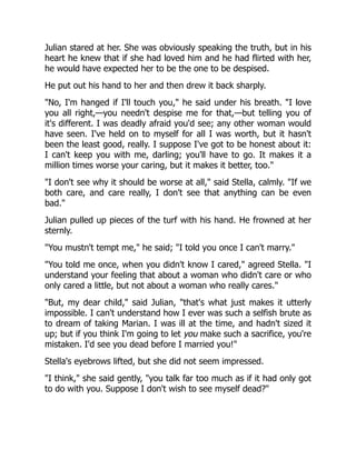 Julian stared at her. She was obviously speaking the truth, but in his
heart he knew that if she had loved him and he had flirted with her,
he would have expected her to be the one to be despised.
He put out his hand to her and then drew it back sharply.
"No, I'm hanged if I'll touch you," he said under his breath. "I love
you all right,—you needn't despise me for that,—but telling you of
it's different. I was deadly afraid you'd see; any other woman would
have seen. I've held on to myself for all I was worth, but it hasn't
been the least good, really. I suppose I've got to be honest about it:
I can't keep you with me, darling; you'll have to go. It makes it a
million times worse your caring, but it makes it better, too."
"I don't see why it should be worse at all," said Stella, calmly. "If we
both care, and care really, I don't see that anything can be even
bad."
Julian pulled up pieces of the turf with his hand. He frowned at her
sternly.
"You mustn't tempt me," he said; "I told you once I can't marry."
"You told me once, when you didn't know I cared," agreed Stella. "I
understand your feeling that about a woman who didn't care or who
only cared a little, but not about a woman who really cares."
"But, my dear child," said Julian, "that's what just makes it utterly
impossible. I can't understand how I ever was such a selfish brute as
to dream of taking Marian. I was ill at the time, and hadn't sized it
up; but if you think I'm going to let you make such a sacrifice, you're
mistaken. I'd see you dead before I married you!"
Stella's eyebrows lifted, but she did not seem impressed.
"I think," she said gently, "you talk far too much as if it had only got
to do with you. Suppose I don't wish to see myself dead?"
 
