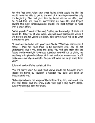 For the first time Julian saw what loving Stella would be like; he
would never be able to get to the end of it. Marriage would be only
the beginning. She had given him her heart without an effort, and
he found that she was as inaccessible as ever. His soul leaped
toward this new, unconquerable citadel. He held himself in hand
with a great effort.
"What you don't realize," he said, "is that our knowledge of life is not
equal. If I take you at your word, you will make discoveries which it
will be too late for you to act upon. You cannot wish me to do what
is not fair to you."
"I want my life to be with you," said Stella. "Whatever discoveries I
make, I shall not want them to be anywhere else. You do not
understand, but if you send me away, you will take from me the
future which we might have used together. You will not be giving me
anything in its place but disappointment and utter uselessness. You'll
make me—morally—a cripple. Do you still wish me to go away from
you?"
Julian winced as if she had struck him.
"No, I'll marry you," he said; "but you've made me furiously angry.
Please go home by yourself. I wonder you dare use such an
illustration to me."
Stella slipped over the verge of the hollow. She, too, wondered how
she had dared; but she knew quite well that if she hadn't dared,
Julian would have sent her away.
 