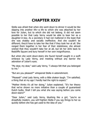 CHAPTER XXIV
Stella was afraid that when she went down to dinner it would be like
slipping into another life—a life to which she was attached by her
love for Julian, but to which she did not belong. It did not seem
possible to her that Lady Verny would be able to bear her as a
daughter-in-law. As a secretary it had not mattered in the least that
she was shabby and socially ineffective. And she couldn't be
different; they'd have to take her like that if they took her at all. She
ranged them together in her fear of their stateliness; she almost
wished that they wouldn't take her at all, but let her slink back to
Redcliffe Square and bury herself in her own insignificance.
But when she went down-stairs she found herself caught in a swift
embrace by Lady Verny, and meeting without any barrier the
adoration of Julian's eyes.
"My dear, my dear," said Lady Verny, "I always felt that you belonged
to me."
"But are you pleased?" whispered Stella in astonishment.
"Pleased!" cried Lady Verny, with a little shaken laugh. "I'm satisfied;
a thing that at my age I hardly had the right to expect."
"Mother thinks it's all her doing," Julian explained. "It's her theory
that we've shown no more initiative than a couple of guaranteed
Dutch bulbs. Shall I tell you what she was saying before you came
down-stairs?"
"Dear Julian," said Lady Verny, blushing like a girl, "you're so
dreadfully modern, you will frighten Stella if you say things to her so
quickly before she has got used to the idea of you."
 