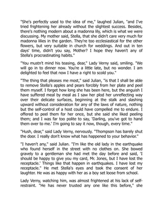 "She's perfectly used to the idea of me," laughed Julian, "and I've
tried frightening her already without the slightest success. Besides,
there's nothing modern about a madonna lily, which is what we were
discussing. My mother said, Stella, that she didn't care very much for
madonna lilies in the garden. They're too ecclesiastical for the other
flowers, but very suitable in church for weddings. And out in ten
days' time, didn't you say, Mother? I hope they haven't any of
Stella's procrastinating habits."
"You mustn't mind his teasing, dear," Lady Verny said, smiling. "We
will go in to dinner now. You're a little late, but no wonder. I am
delighted to feel that now I have a right to scold you."
"The thing that pleases me most," said Julian, "is that I shall be able
to remove Stella's apples and pears forcibly from her plate and peel
them myself. I forget how long she has been here, but the anguish I
have suffered meal by meal as I saw her plod her unreflecting way
over their delicate surfaces, beginning at the stalk and slashing
upward without consideration for any of the laws of nature, nothing
but the self-control of a host could have compelled me to endure. I
offered to peel them for her once, but she said she liked peeling
them; and I was far too polite to say, 'Darling, you've got to hand
them over to me.' I'm going to say it now, though, every time."
"Hush, dear," said Lady Verny, nervously. "Thompson has barely shut
the door. I really don't know what has happened to your behavior."
"I haven't any," said Julian. "I'm like the old lady in the earthquake
who found herself in the street with no clothes on. She bowed
gravely to a gentleman she had met the day before and said, 'I
should be happy to give you my card, Mr. Jones, but I have lost the
receptacle.' Things like that happen in earthquakes. I have lost my
receptacle." He met Stella's eyes and took the consent of her
laughter. He was as happy with her as a boy set loose from school.
Lady Verny, watching him, was almost frightened at his lack of self-
restraint. "He has never trusted any one like this before," she
 