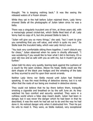 thought. "He is keeping nothing back." It was like seeing the
released waters of a frozen stream.
While they sat in the hall before Julian rejoined them, Lady Verny
showed Stella all the photographs of Julian taken since he was a
baby.
There was a singularly truculent one of him, at three years old, with
a menacingly poised cricket-bat, which Stella liked best of all. Lady
Verny had no copy of it, but she pressed Stella to take it.
"Julian will give you so many things," she said; "but I want to give
you something that you will value, and which is quite my own." So
Stella took the truculent baby, which was Lady Verny's own.
"You look very comfortable sitting there together; I won't disturb you
for chess," Julian observed when he came in shortly afterward. "I
was wondering if you would like to hear what I did in Germany. It's a
year old now and as safe with you as with me, but it mustn't go any
further."
Julian told his story very quietly, leaning back against the cushions of
a couch by the open window. Above his head, Stella could see the
dark shapes of the black yew hedges and the wheeling of the bats
as they scurried to and fro upon their secret errands.
Neither Lady Verny nor Stella moved until Julian had finished
speaking. It was the most thrilling of detective stories; but it is not
often that the roots of our being are involved in detective stories.
They could not believe that he lay there before them, tranquilly
smoking a cigarette and breathed on by the soft June air. As they
watched his face comfort and security vanished. They were in a
ruthless world where a false step meant death. Julian had been in
danger, but it was never the danger which he had been in that he
described; it was the work he had set out to do and the way he had
done it. He noticed danger only when it obstructed him. Then he put
his wits to meet it. They were, as Stella realized, very exceptional
 