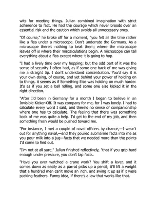 wits for meeting things. Julian combined imagination with strict
adherence to fact. He had the courage which never broods over an
essential risk and the caution which avoids all unnecessary ones.
"Of course," he broke off for a moment, "you felt all the time rather
like a flea under a microscope. Don't underrate the Germans. As a
microscope there's nothing to beat them; where the microscope
leaves off is where their miscalculations begin. A microscope can tell
everything about a flea except where it is going to hop.
"I had a lively time over my hopping; but the odd part of it was the
sense of security I often had, as if some one back of me was giving
me a straight tip. I don't understand concentration. You'd say it is
your own doing, of course, and yet behind your power of holding on
to things, it seems as if Something Else was holding on much harder.
It's as if you set a ball rolling, and some one else kicked it in the
right direction.
"After I'd been in Germany for a month I began to believe in an
Invisible Kicker-Off. It was company for me, for I was lonely. I had to
calculate every word I said, and there's no sense of companionship
where one has to calculate. The feeling that there was something
back of me was quite a help. I'd get to the end of my job, and then
something fresh would be pushed toward me.
"For instance, I met a couple of naval officers by chance,—I wasn't
out for anything naval,—and they poured submarine facts into me as
you pour milk into a jug—facts that we needed more than the points
I'd come to find out.
"I'm not at all sure," Julian finished reflectively, "that if you grip hard
enough under pressure, you don't tap facts.
"Have you ever watched a crane work? You shift a lever, and it
comes down as easily as a parrot picks up a pencil; it'll lift a weight
that a hundred men can't move an inch, and swing it up as if it were
packing feathers. Funny idea, if there's a law that works like that.
 