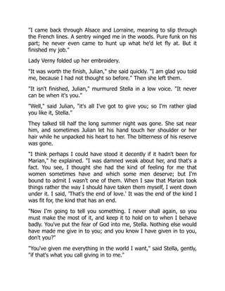 "I came back through Alsace and Lorraine, meaning to slip through
the French lines. A sentry winged me in the woods. Pure funk on his
part; he never even came to hunt up what he'd let fly at. But it
finished my job."
Lady Verny folded up her embroidery.
"It was worth the finish, Julian," she said quickly. "I am glad you told
me, because I had not thought so before." Then she left them.
"It isn't finished, Julian," murmured Stella in a low voice. "It never
can be when it's you."
"Well," said Julian, "it's all I've got to give you; so I'm rather glad
you like it, Stella."
They talked till half the long summer night was gone. She sat near
him, and sometimes Julian let his hand touch her shoulder or her
hair while he unpacked his heart to her. The bitterness of his reserve
was gone.
"I think perhaps I could have stood it decently if it hadn't been for
Marian," he explained. "I was damned weak about her, and that's a
fact. You see, I thought she had the kind of feeling for me that
women sometimes have and which some men deserve; but I'm
bound to admit I wasn't one of them. When I saw that Marian took
things rather the way I should have taken them myself, I went down
under it. I said, 'That's the end of love.' It was the end of the kind I
was fit for, the kind that has an end.
"Now I'm going to tell you something. I never shall again, so you
must make the most of it, and keep it to hold on to when I behave
badly. You've put the fear of God into me, Stella. Nothing else would
have made me give in to you; and you know I have given in to you,
don't you?"
"You've given me everything in the world I want," said Stella, gently,
"if that's what you call giving in to me."
 