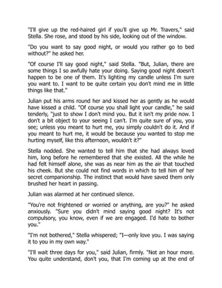 "I'll give up the red-haired girl if you'll give up Mr. Travers," said
Stella. She rose, and stood by his side, looking out of the window.
"Do you want to say good night, or would you rather go to bed
without?" he asked her.
"Of course I'll say good night," said Stella. "But, Julian, there are
some things I so awfully hate your doing. Saying good night doesn't
happen to be one of them. It's lighting my candle unless I'm sure
you want to. I want to be quite certain you don't mind me in little
things like that."
Julian put his arms round her and kissed her as gently as he would
have kissed a child. "Of course you shall light your candle," he said
tenderly, "just to show I don't mind you. But it isn't my pride now. I
don't a bit object to your seeing I can't. I'm quite sure of you, you
see; unless you meant to hurt me, you simply couldn't do it. And if
you meant to hurt me, it would be because you wanted to stop me
hurting myself, like this afternoon, wouldn't it?"
Stella nodded. She wanted to tell him that she had always loved
him, long before he remembered that she existed. All the while he
had felt himself alone, she was as near him as the air that touched
his cheek. But she could not find words in which to tell him of her
secret companionship. The instinct that would have saved them only
brushed her heart in passing.
Julian was alarmed at her continued silence.
"You're not frightened or worried or anything, are you?" he asked
anxiously. "Sure you didn't mind saying good night? It's not
compulsory, you know, even if we are engaged. I'd hate to bother
you."
"I'm not bothered," Stella whispered; "I—only love you. I was saying
it to you in my own way."
"I'll wait three days for you," said Julian, firmly. "Not an hour more.
You quite understand, don't you, that I'm coming up at the end of
 