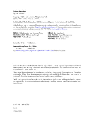 Hadoop Operations
by Eric Sammer
Copyright © 2012 Eric Sammer. All rights reserved.
Printed in the United States of America.
Published by O’Reilly Media, Inc., 1005 Gravenstein Highway North, Sebastopol, CA 95472.
O’Reilly books may be purchased for educational, business, or sales promotional use. Online editions
are also available for most titles (http://my.safaribooksonline.com). For more information, contact our
corporate/institutional sales department: 800-998-9938 or corporate@oreilly.com.
Editors: Mike Loukides and Courtney Nash
Production Editor: Melanie Yarbrough
Copyeditor: Audrey Doyle
Indexer: Jay Marchand
Cover Designer: Karen Montgomery
Interior Designer: David Futato
Illustrator: Robert Romano
September 2012: First Edition.
Revision History for the First Edition:
2012-09-25 First release
See http://oreilly.com/catalog/errata.csp?isbn=9781449327057 for release details.
Nutshell Handbook, the Nutshell Handbook logo, and the O’Reilly logo are registered trademarks of
O’Reilly Media, Inc. Hadoop Operations, the cover image of a spotted cavy, and related trade dress are
trademarks of O’Reilly Media, Inc.
Many of the designations used by manufacturers and sellers to distinguish their products are claimed as
trademarks. Where those designations appear in this book, and O’Reilly Media, Inc., was aware of a
trademark claim, the designations have been printed in caps or initial caps.
While every precaution has been taken in the preparation of this book, the publisher and author assume
no responsibility for errors or omissions, or for damages resulting from the use of the information con-
tained herein.
ISBN: 978-1-449-32705-7
[LSI]
1348583608
 