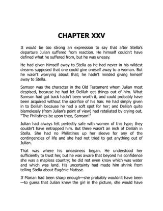 CHAPTER XXV
It would be too strong an expression to say that after Stella's
departure Julian suffered from reaction. He himself couldn't have
defined what he suffered from, but he was uneasy.
He had given himself away to Stella as he had never in his wildest
dreams supposed that one could give oneself away to a woman. But
he wasn't worrying about that; he hadn't minded giving himself
away to Stella.
Samson was the character in the Old Testament whom Julian most
despised, because he had let Delilah get things out of him. What
Samson had got back hadn't been worth it, and could probably have
been acquired without the sacrifice of his hair. He had simply given
in to Delilah because he had a soft spot for her; and Delilah quite
blamelessly (from Julian's point of view) had retaliated by crying out,
"The Philistines be upon thee, Samson!"
Julian had always felt perfectly safe with women of this type; they
couldn't have entrapped him. But there wasn't an inch of Delilah in
Stella. She had no Philistines up her sleeve for any of the
contingencies of life and she had not tried to get anything out of
Julian.
That was where his uneasiness began. He understood her
sufficiently to trust her, but he was aware that beyond his confidence
she was a mapless country; he did not even know which was water
and which was land. His uncertainty had made him shrink from
telling Stella about Eugénie Matisse.
If Marian had been sharp enough—she probably wouldn't have been
—to guess that Julian knew the girl in the picture, she would have
 