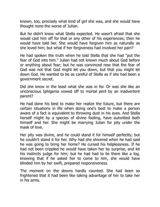 known, too, precisely what kind of girl she was, and she would have
thought none the worse of Julian.
But he didn't know what Stella expected. He wasn't afraid that she
would cast him off for that or any other of his experiences; then he
would have told her. She would have forgiven him as naturally as
she loved him; but what if her forgiveness had involved her pain?
He had spoken the truth when he told Stella that she had "put the
fear of God into him." Julian had not known much about God before
or anything about fear; but he was convinced now that the fear of
God was not that God might let you down, but that you might let
down God. He wanted to be as careful of Stella as if she had been a
government secret.
Did she know in the least what she was in for. Or was she like an
unconscious Iphigenia vowed off to mortal peril by an inadvertent
parent?
He had done his best to make her realize the future, but there are
certain situations in life when doing one's best to make a person
aware of a fact is equivalent to throwing dust in his eyes. And Stella
herself might by a species of divine fooling, have outwitted both
himself and her. She might be marrying Julian for pity under the
mask of love.
Her pity was divine, and he could stand it for himself perfectly; but
he couldn't stand it for her. Why had she shivered when he had said
he was going to bring her home? He cursed his helplessness. If he
had not been crippled he would have taken her by surprise, and let
his instincts judge for him; but he had had to lie there like a log,
knowing that if he asked her to come to him, she would have
blinded him by her swift, prepared responsiveness.
The moment on the downs hardly counted. She had been so
frightened that it had been like taking advantage of her to take her
in his arms.
 