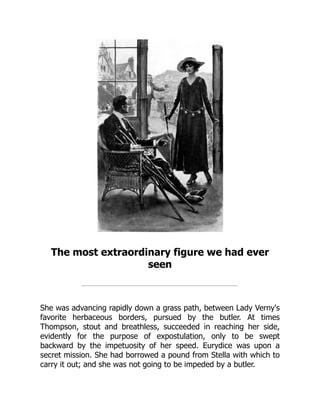 The most extraordinary figure we had ever
seen
She was advancing rapidly down a grass path, between Lady Verny's
favorite herbaceous borders, pursued by the butler. At times
Thompson, stout and breathless, succeeded in reaching her side,
evidently for the purpose of expostulation, only to be swept
backward by the impetuosity of her speed. Eurydice was upon a
secret mission. She had borrowed a pound from Stella with which to
carry it out; and she was not going to be impeded by a butler.
 