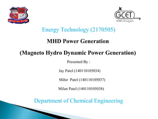 Energy Technology (2170505)
MHD Power Generation
(Magneto Hydro Dynamic Power Generation)
Presented By :
Jay Patel (140110105034)
Mihir Patel (140110105037)
Milan Patel (140110105038)
Department of Chemical Engineering
 