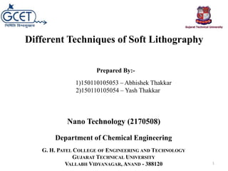 1)150110105053 – Abhishek Thakkar
2)150110105054 – Yash Thakkar
G. H. PATEL COLLEGE OF ENGINEERING AND TECHNOLOGY
GUJARAT TECHNICAL UNIVERSITY
VALLABH VIDYANAGAR, ANAND - 388120
Different Techniques of Soft Lithography
Nano Technology (2170508)
Department of Chemical Engineering
Prepared By:-
1
 