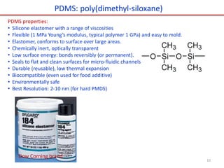 PDMS: poly(dimethyl-siloxane)
PDMS properties:
• Silicone elastomer with a range of viscosities
• Flexible (1 MPa Young’s modulus, typical polymer 1 GPa) and easy to mold.
• Elastomer, conforms to surface over large areas.
• Chemically inert, optically transparent
• Low surface energy: bonds reversibly (or permanent).
• Seals to flat and clean surfaces for micro-fluidic channels
• Durable (reusable), low thermal expansion
• Biocompatible (even used for food additive)
• Environmentally safe
• Best Resolution: 2-10 nm (for hard PMDS)
Dow Corning brand
10
 