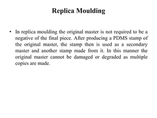 Replica Moulding
• In replica moulding the original master is not required to be a
negative of the final piece. After producing a PDMS stamp of
the original master, the stamp then is used as a secondary
master and another stamp made from it. In this manner the
original master cannot be damaged or degraded as multiple
copies are made.
 
