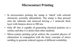 Microcontact Printing
• In microcontact printing the stamp is ‘inked’ with selected
chemicals, normally alkanethiols. The stamp is then pressed
onto the substrate and removed leaving a 1 molecule thick
layer with features down to 300 nm.
• Only SF that is capable of generating chemical patterns on a
surface and thus it is distict than other methods.
• Micro-contact printing (μCp) utilizes the essential physics of
silanization in conjugation with the basic concepts of micro
molding to generate ordered regions of different wettability.
 
