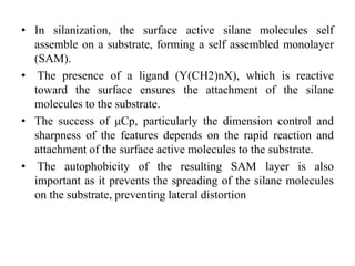 • In silanization, the surface active silane molecules self
assemble on a substrate, forming a self assembled monolayer
(SAM).
• The presence of a ligand (Y(CH2)nX), which is reactive
toward the surface ensures the attachment of the silane
molecules to the substrate.
• The success of μCp, particularly the dimension control and
sharpness of the features depends on the rapid reaction and
attachment of the surface active molecules to the substrate.
• The autophobicity of the resulting SAM layer is also
important as it prevents the spreading of the silane molecules
on the substrate, preventing lateral distortion
 