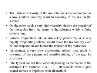 • The intrinsic viscosity of the ink solution is also important, as
a low solution viscosity leads to flooding of the ink on the
surface.
• On the other hand, a very high viscosity hinders the transfer of
the molecules from the stamp to the substrate within a finite
contact time.
• Solvent evaporation rate is also a key parameter, as a very
rapidly evaporating solvent would make the ink too dry even
before evaporation and hinder the transfer of the molecules.
• In contrast, a very slow evaporating solvent may result in
smearing of the patterns and possible joining of the near by
structures.
• The typical contact time varies depending on the nature of the
substrate. For example, it is ~ 10 – 20 seconds when a gold
coated surface is imprinted with alkanethiol
 