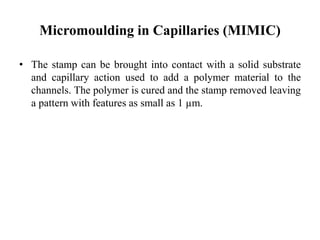 Micromoulding in Capillaries (MIMIC)
• The stamp can be brought into contact with a solid substrate
and capillary action used to add a polymer material to the
channels. The polymer is cured and the stamp removed leaving
a pattern with features as small as 1 µm.
 