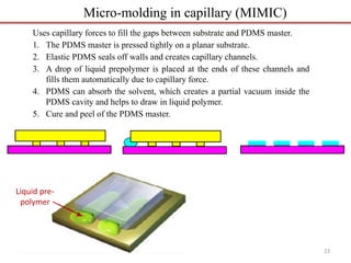 Uses capillary forces to fill the gaps between substrate and PDMS master.
1. The PDMS master is pressed tightly on a planar substrate.
2. Elastic PDMS seals off walls and creates capillary channels.
3. A drop of liquid prepolymer is placed at the ends of these channels and
fills them automatically due to capillary force.
4. PDMS can absorb the solvent, which creates a partial vacuum inside the
PDMS cavity and helps to draw in liquid polymer.
5. Cure and peel of the PDMS master.
Micro-molding in capillary (MIMIC)
Liquid pre-
polymer
23
 
