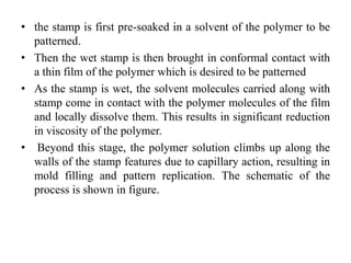• the stamp is first pre-soaked in a solvent of the polymer to be
patterned.
• Then the wet stamp is then brought in conformal contact with
a thin film of the polymer which is desired to be patterned
• As the stamp is wet, the solvent molecules carried along with
stamp come in contact with the polymer molecules of the film
and locally dissolve them. This results in significant reduction
in viscosity of the polymer.
• Beyond this stage, the polymer solution climbs up along the
walls of the stamp features due to capillary action, resulting in
mold filling and pattern replication. The schematic of the
process is shown in figure.
 