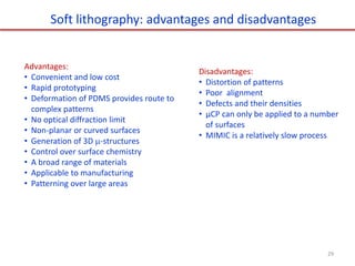 Advantages:
• Convenient and low cost
• Rapid prototyping
• Deformation of PDMS provides route to
complex patterns
• No optical diffraction limit
• Non-planar or curved surfaces
• Generation of 3D -structures
• Control over surface chemistry
• A broad range of materials
• Applicable to manufacturing
• Patterning over large areas
Disadvantages:
• Distortion of patterns
• Poor alignment
• Defects and their densities
• μCP can only be applied to a number
of surfaces
• MIMIC is a relatively slow process
Soft lithography: advantages and disadvantages
29
 