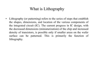 What is Lithography
• Lithography (or patterning) refers to the series of steps that establish
the shapes, dimensions, and location of the various components of
the integrated circuit (IC). The current progress in IC design, with
the decreased dimensions (miniaturization) of the chip and increased
density of transistors, is possible only if smaller areas on the wafer
surface can be patterned. This is primarily the function of
lithography.
 